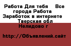 Работа Для тебя  - Все города Работа » Заработок в интернете   . Тверская обл.,Нелидово г.